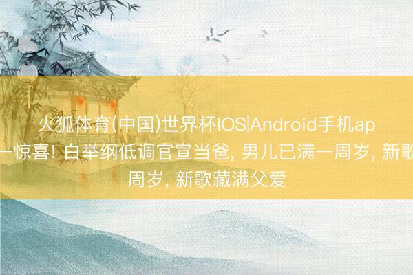 火狐体育(中国)世界杯IOS|Android手机app下载 六一惊喜! 白举纲低调官宣当爸， 男儿已满一周岁， 新歌藏满父爱