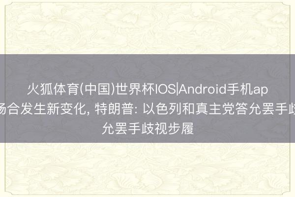火狐体育(中国)世界杯IOS|Android手机app下载 场合发生新变化， 特朗普: 以色列和真主党答允罢手歧视步履