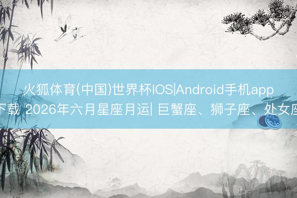 火狐体育(中国)世界杯IOS|Android手机app下载 2026年六月星座月运| 巨蟹座、狮子座、处女座