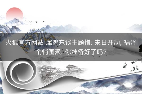 火狐官方网站 属鸡东谈主顾惜: 来日开动， 福泽悄悄围聚， 你准备好了吗?