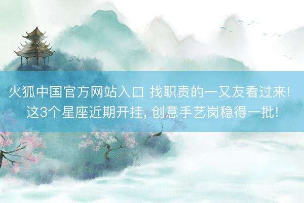 火狐中国官方网站入口 找职责的一又友看过来! 这3个星座近期开挂， 创意手艺岗稳得一批!