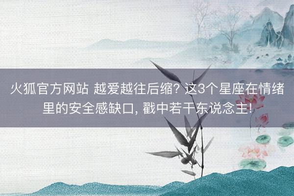 火狐官方网站 越爱越往后缩? 这3个星座在情绪里的安全感缺口， 戳中若干东说念主!