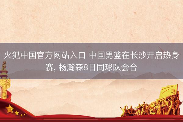 火狐中国官方网站入口 中国男篮在长沙开启热身赛， 杨瀚森8日同球队会合