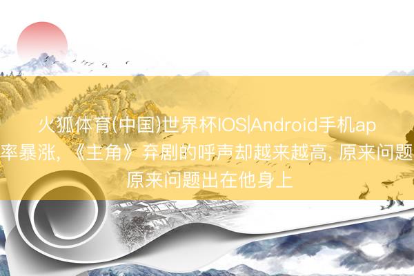 火狐体育(中国)世界杯IOS|Android手机app下载 收视率暴涨， 《主角》弃剧的呼声却越来越高， 原来问题出在他身上