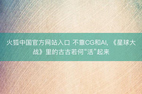火狐中国官方网站入口 不靠CG和AI， 《星球大战》里的古古若何“活”起来