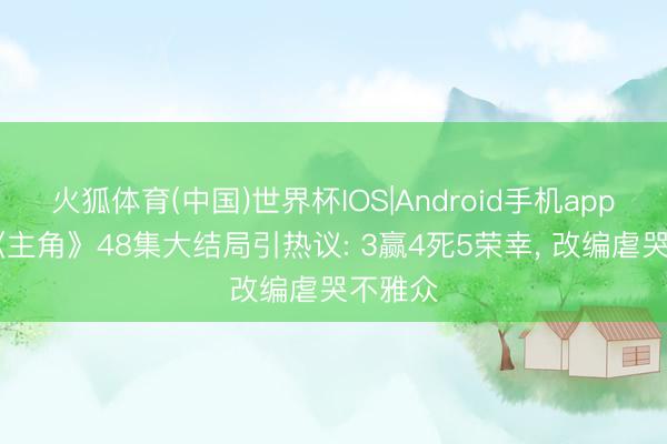 火狐体育(中国)世界杯IOS|Android手机app下载 《主角》48集大结局引热议: 3赢4死5荣幸， 改编虐哭不雅众