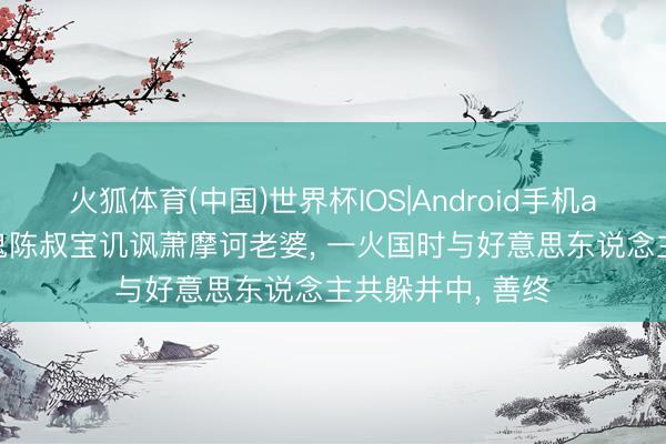 火狐体育(中国)世界杯IOS|Android手机app下载 无耻色鬼陈叔宝讥讽萧摩诃老婆， 一火国时与好意思东说念主共躲井中， 善终