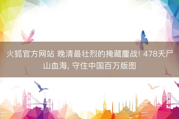 火狐官方网站 晚清最壮烈的掩藏鏖战! 478天尸山血海， 守住中国百万版图