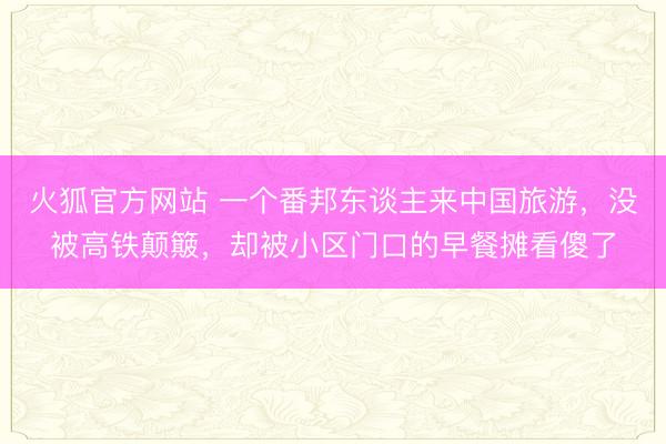 火狐官方网站 一个番邦东谈主来中国旅游，没被高铁颠簸，却被小区门口的早餐摊看傻了
