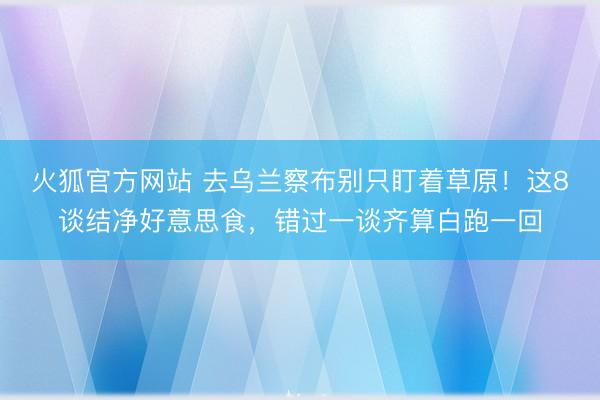火狐官方网站 去乌兰察布别只盯着草原！这8谈结净好意思食，错过一谈齐算白跑一回