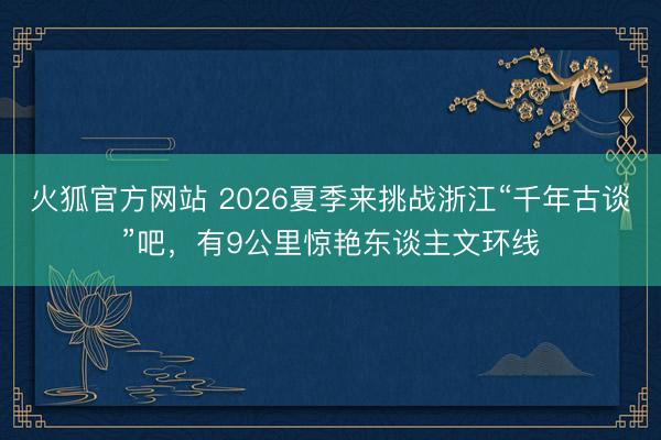 火狐官方网站 2026夏季来挑战浙江“千年古谈”吧，有9公里惊艳东谈主文环线