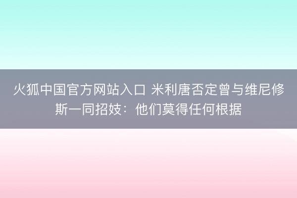 火狐中国官方网站入口 米利唐否定曾与维尼修斯一同招妓：他们莫得任何根据