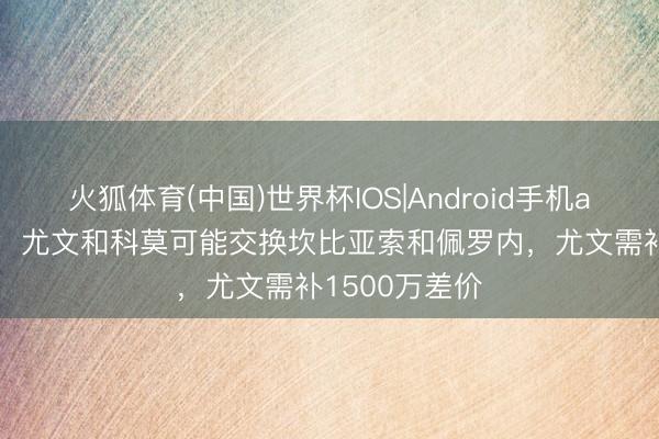 火狐体育(中国)世界杯IOS|Android手机app下载 意媒：尤文和科莫可能交换坎比亚索和佩罗内，尤文需补1500万差价