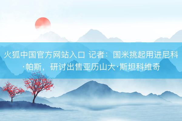 火狐中国官方网站入口 记者：国米挑起用进尼科·帕斯，研讨出售亚历山大·斯坦科维奇