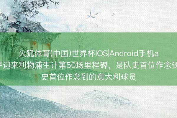 火狐体育(中国)世界杯IOS|Android手机app下载 基耶萨迎来利物浦生计第50场里程碑，是队史首位作念到的意大利球员