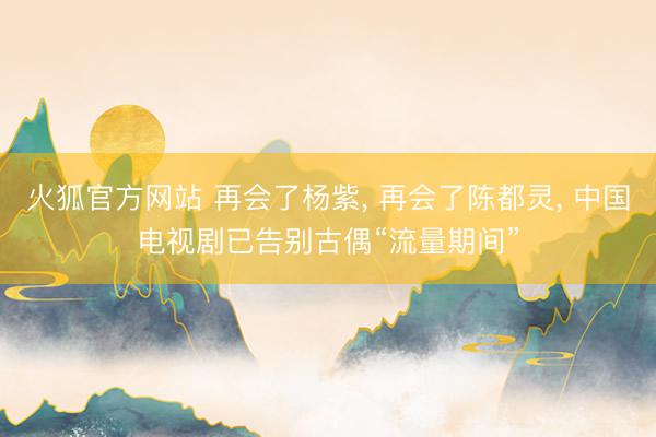 火狐官方网站 再会了杨紫， 再会了陈都灵， 中国电视剧已告别古偶“流量期间”