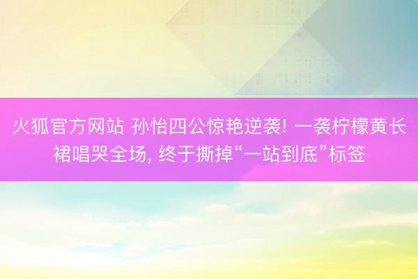 火狐官方网站 孙怡四公惊艳逆袭! 一袭柠檬黄长裙唱哭全场， 终于撕掉“一站到底”标签