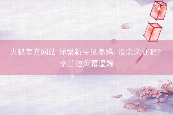 火狐官方网站 涅槃新生见墨鸦: 没念念到吧? 李兰迪荧幕温婉