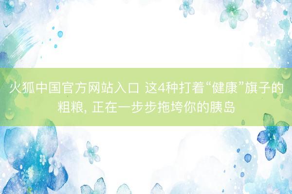 火狐中国官方网站入口 这4种打着“健康”旗子的粗粮， 正在一步步拖垮你的胰岛