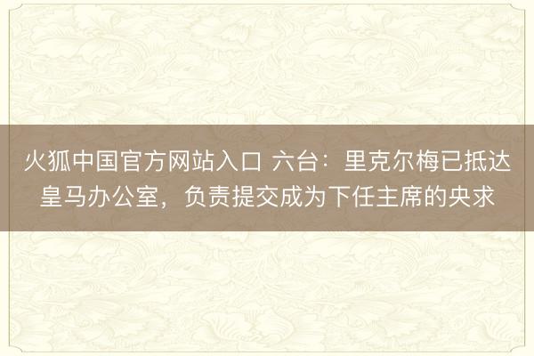 火狐中国官方网站入口 六台：里克尔梅已抵达皇马办公室，负责提交成为下任主席的央求