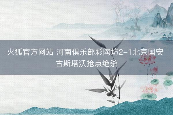 火狐官方网站 河南俱乐部彩陶坊2-1北京国安 古斯塔沃抢点绝杀