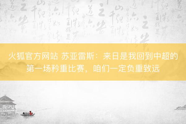 火狐官方网站 苏亚雷斯：来日是我回到中超的第一场矜重比赛，咱们一定负重致远