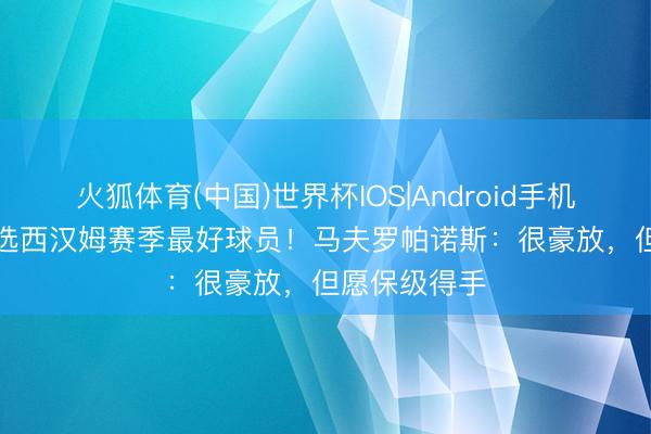 火狐体育(中国)世界杯IOS|Android手机app下载 当选西汉姆赛季最好球员！马夫罗帕诺斯：很豪放，但愿保级得手