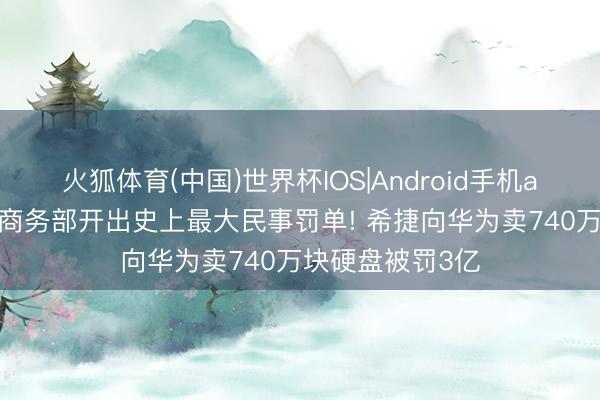 火狐体育(中国)世界杯IOS|Android手机app下载 好意思商务部开出史上最大民事罚单! 希捷向华为卖740万块硬盘被罚3亿