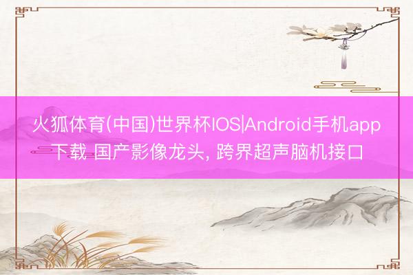 火狐体育(中国)世界杯IOS|Android手机app下载 国产影像龙头， 跨界超声脑机接口