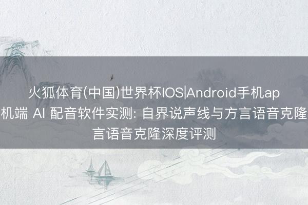 火狐体育(中国)世界杯IOS|Android手机app下载 手机端 AI 配音软件实测: 自界说声线与方言语音克隆深度评测