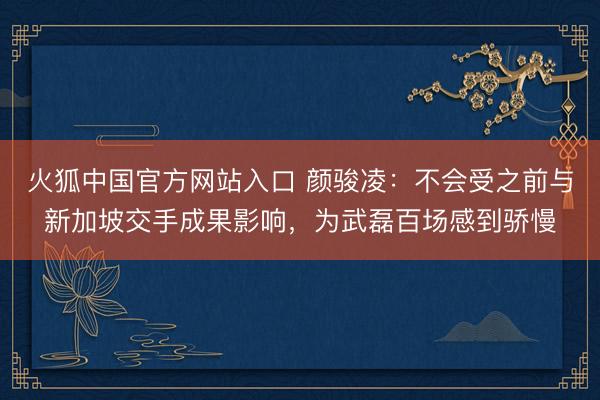 火狐中国官方网站入口 颜骏凌：不会受之前与新加坡交手成果影响，为武磊百场感到骄慢