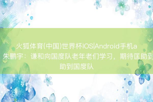 火狐体育(中国)世界杯IOS|Android手机app下载 朱鹏宇：谦和向国度队老年老们学习，期待匡助到国度队
