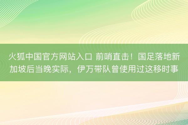 火狐中国官方网站入口 前哨直击！国足落地新加坡后当晚实际，伊万带队曾使用过这移时事