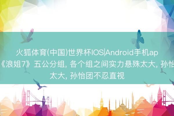 火狐体育(中国)世界杯IOS|Android手机app下载 网传《浪姐7》五公分组， 各个组之间实力悬殊太大， 孙怡团不忍直视