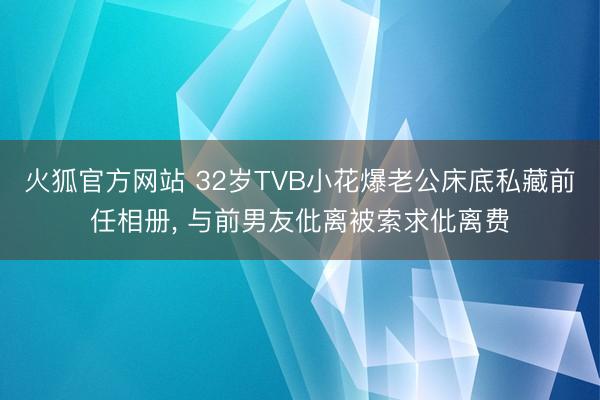 火狐官方网站 32岁TVB小花爆老公床底私藏前任相册， 与前男友仳离被索求仳离费