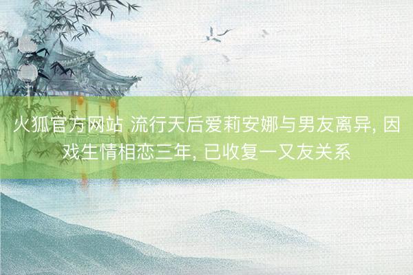 火狐官方网站 流行天后爱莉安娜与男友离异， 因戏生情相恋三年， 已收复一又友关系