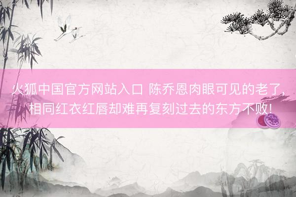 火狐中国官方网站入口 陈乔恩肉眼可见的老了， 相同红衣红唇却难再复刻过去的东方不败!