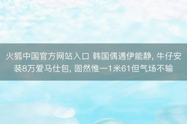 火狐中国官方网站入口 韩国偶遇伊能静， 牛仔安装8万爱马仕包， 固然惟一1米61但气场不输