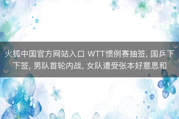 火狐中国官方网站入口 WTT惯例赛抽签， 国乒下下签， 男队首轮内战， 女队遭受张本好意思和