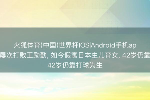 火狐体育(中国)世界杯IOS|Android手机app下载 曾屡次打败王励勤， 如今假寓日本生儿育女， 42岁仍靠打球为生