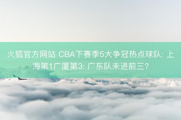 火狐官方网站 CBA下赛季5大争冠热点球队: 上海第1广厦第3: 广东队未进前三?