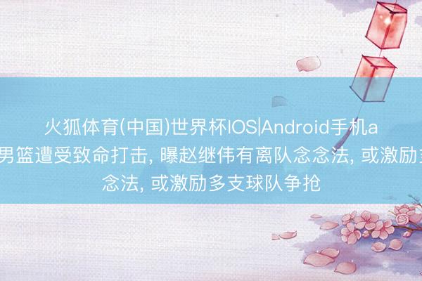 火狐体育(中国)世界杯IOS|Android手机app下载 辽宁男篮遭受致命打击， 曝赵继伟有离队念念法， 或激励多支球队争抢