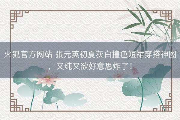 火狐官方网站 张元英初夏灰白撞色短裙穿搭神图，又纯又欲好意思炸了！