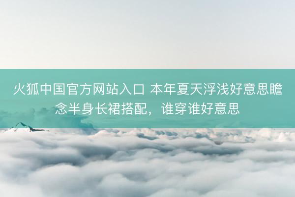 火狐中国官方网站入口 本年夏天浮浅好意思瞻念半身长裙搭配，谁穿谁好意思