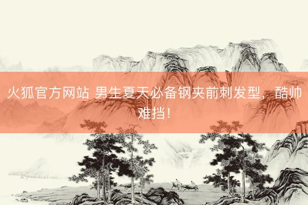 火狐官方网站 男生夏天必备钢夹前刺发型，酷帅难挡！