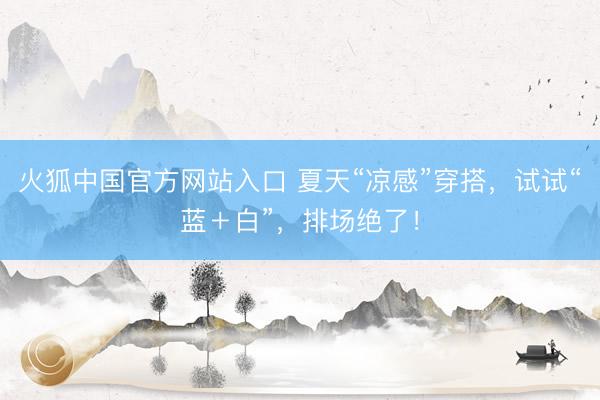 火狐中国官方网站入口 夏天“凉感”穿搭，试试“蓝＋白”，排场绝了！