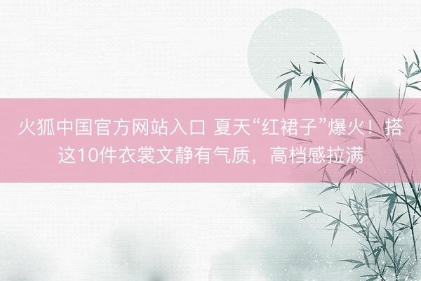 火狐中国官方网站入口 夏天“红裙子”爆火！搭这10件衣裳文静有气质，高档感拉满