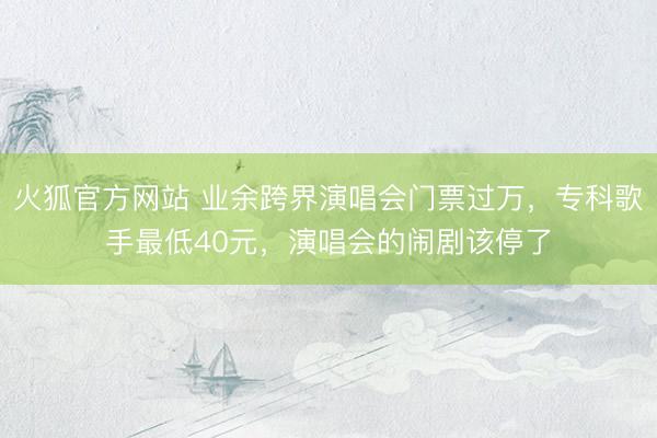 火狐官方网站 业余跨界演唱会门票过万，专科歌手最低40元，演唱会的闹剧该停了