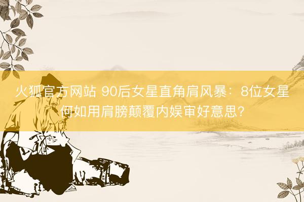 火狐官方网站 90后女星直角肩风暴：8位女星何如用肩膀颠覆内娱审好意思？