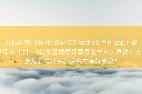 火狐体育(中国)世界杯IOS|Android手机app下载 古装剧'腿精'大比拼：6位女星健康好意思怎样从头界说东方审好意思？
